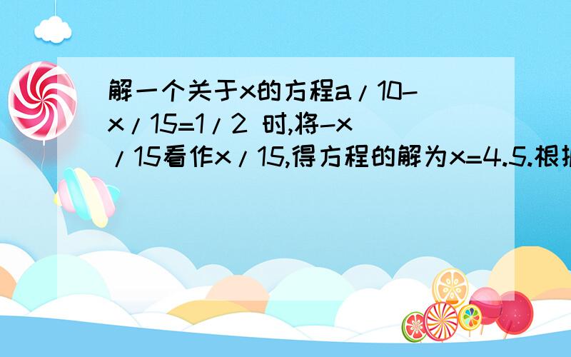 解一个关于x的方程a/10-x/15=1/2 时,将-x/15看作x/15,得方程的解为x=4.5.根据上述条件你能求得原方程的解吗?