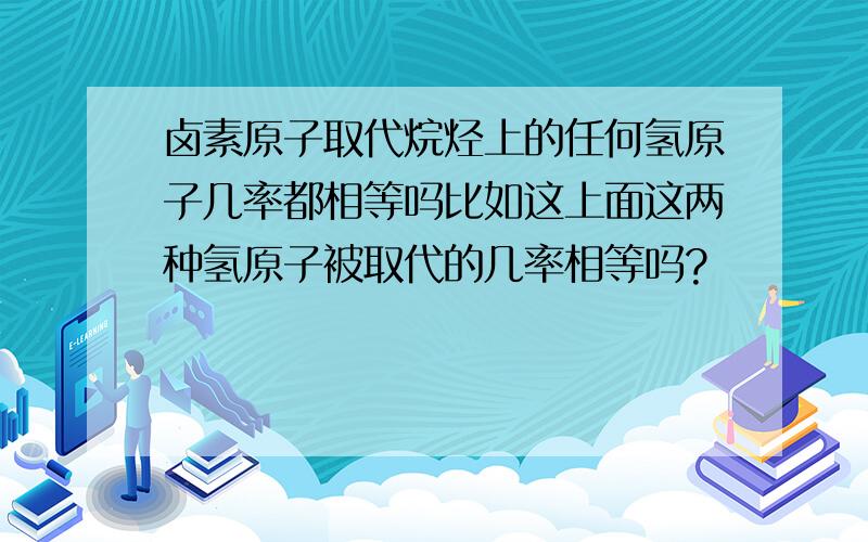 卤素原子取代烷烃上的任何氢原子几率都相等吗比如这上面这两种氢原子被取代的几率相等吗?