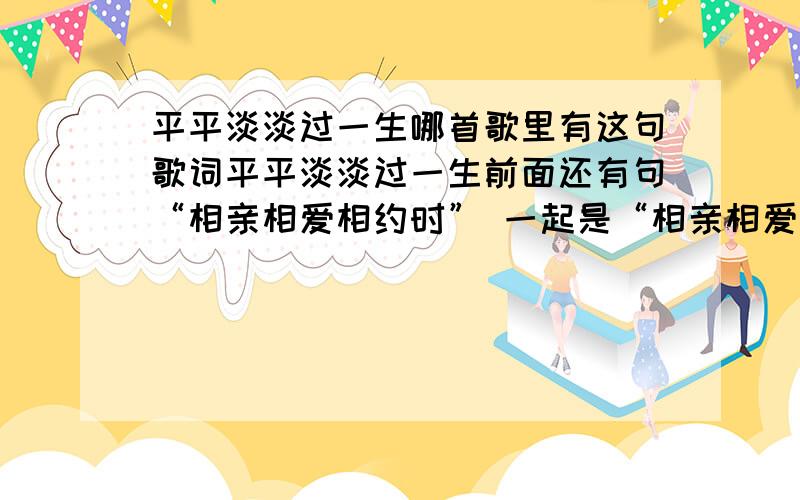 平平淡淡过一生哪首歌里有这句歌词平平淡淡过一生前面还有句“相亲相爱相约时” 一起是“相亲相爱相约时,平平淡淡过一生”