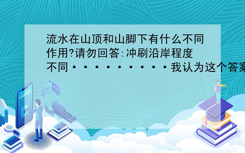 流水在山顶和山脚下有什么不同作用?请勿回答:冲刷沿岸程度不同·········我认为这个答案不对这是一道科学作业题