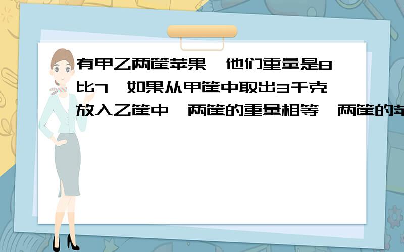 有甲乙两筐苹果,他们重量是8比7,如果从甲筐中取出3千克放入乙筐中,两筐的重量相等,两筐的苹果原来各重多少千克?要算式,