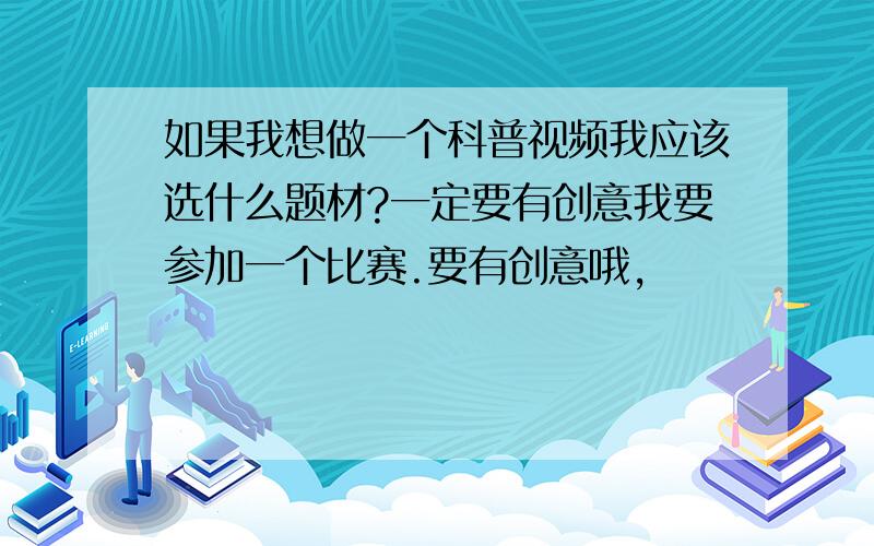 如果我想做一个科普视频我应该选什么题材?一定要有创意我要参加一个比赛.要有创意哦,