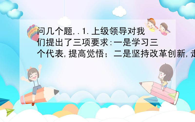 问几个题,.1.上级领导对我们提出了三项要求:一是学习三个代表,提高觉悟；二是坚持改革创新,走可持续发展之路；三是关心员工的思想和生活,确保内部的安定团结.这个哪里错了,2.如果与中