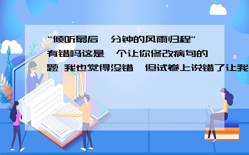 “倾听最后一分钟的风雨归程”有错吗这是一个让你修改病句的题 我也觉得没错,但试卷上说错了让我改