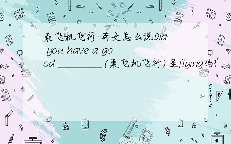 乘飞机飞行 英文怎么说Did you have a good ________(乘飞机飞行) 是flying吗？