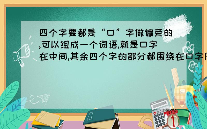 四个字要都是“口”字做偏旁的,可以组成一个词语,就是口字在中间,其余四个字的部分都围绕在口字周围.我是在天堂寨旅游的时候看到的,有去过的知道吗?