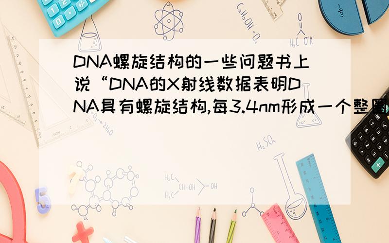 DNA螺旋结构的一些问题书上说“DNA的X射线数据表明DNA具有螺旋结构,每3.4nm形成一个整圈,其直径为2nm,由于临近的核苷酸的间距是3.4nm,那么没圈必含有10个核苷酸.”想问一下,所谓的一整圈是指