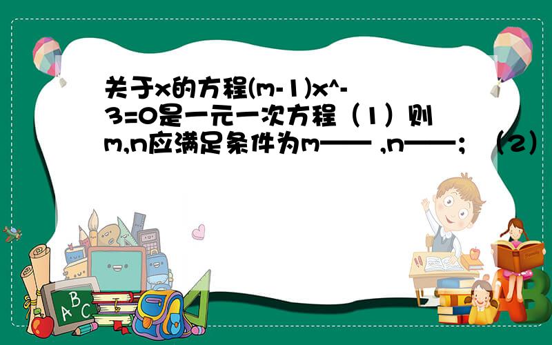 关于x的方程(m-1)x^-3=0是一元一次方程（1）则m,n应满足条件为m—— ,n——；（2）若此方程的根为整数,求整数m的值.