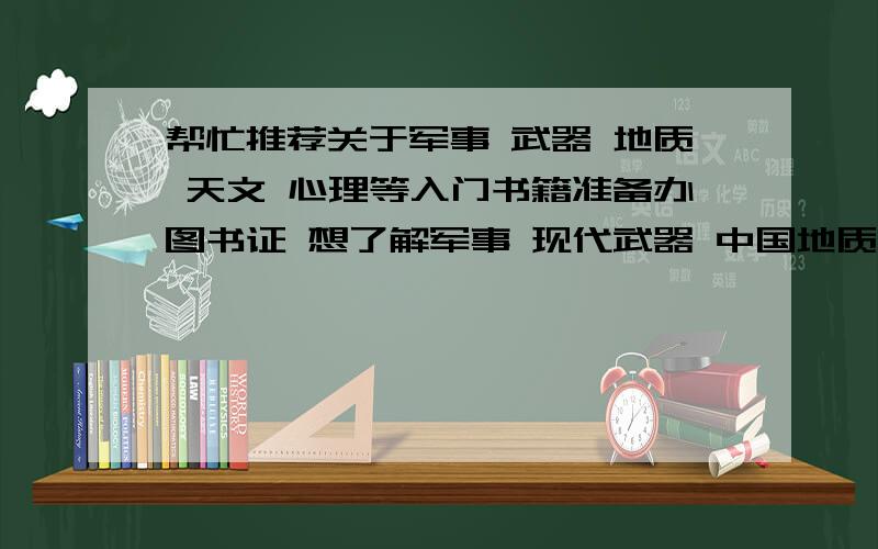 帮忙推荐关于军事 武器 地质 天文 心理等入门书籍准备办图书证 想了解军事 现代武器 中国地质 天文 实用心理 逻辑古代文明 奇怪动植物 简易科学方面的书籍最好都是入门级的 浅显易懂的