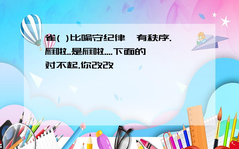 雀( )比喻守纪律,有秩序.雁啦..是雁啦....下面的对不起，你改改