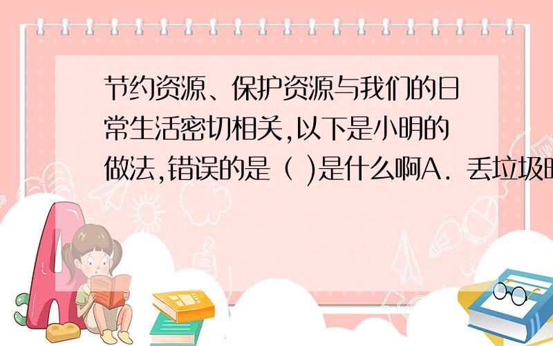 节约资源、保护资源与我们的日常生活密切相关,以下是小明的做法,错误的是（ )是什么啊A．丢垃圾时,把垃圾分类回收B．不购买、使用一次性消费品,如一次性筷子、一次性饭盒C．洗碗时尽