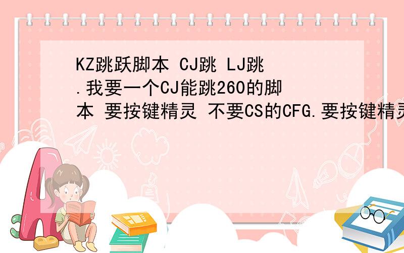 KZ跳跃脚本 CJ跳 LJ跳.我要一个CJ能跳260的脚本 要按键精灵 不要CS的CFG.要按键精灵 LJ也可以 但是要稳定250 KZ用的 不知道的小白别来.有的话 QQ传我也行 QQ 1091782166