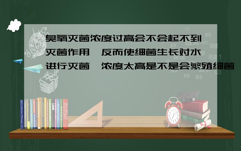 臭氧灭菌浓度过高会不会起不到灭菌作用,反而使细菌生长对水进行灭菌,浓度太高是不是会繁殖细菌