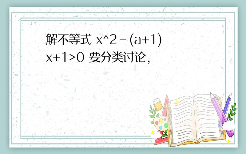 解不等式 x^2-(a+1)x+1>0 要分类讨论,