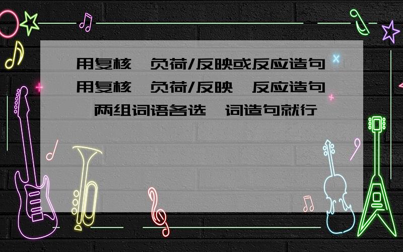 用复核、负荷/反映或反应造句用复核、负荷/反映、反应造句,两组词语各选一词造句就行