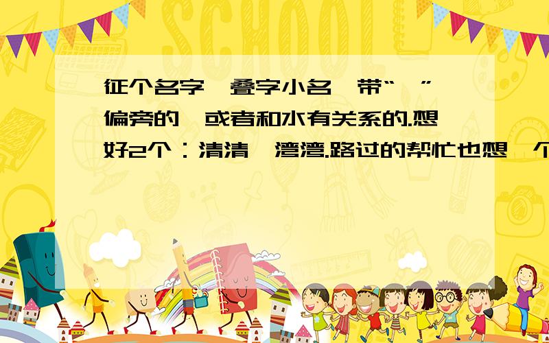 征个名字,叠字小名,带“氵”偏旁的,或者和水有关系的.想好2个：清清、湾湾.路过的帮忙也想一个吧,或者在清清、湾湾中选1个.