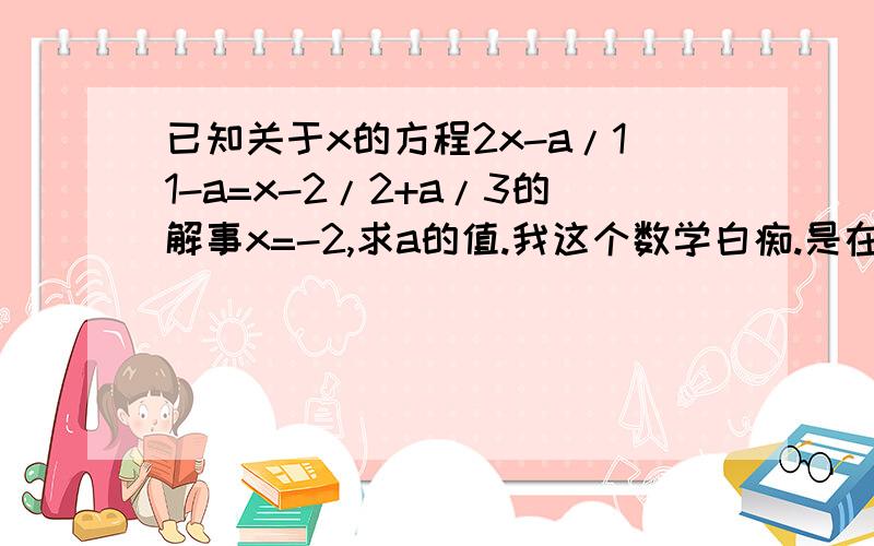 已知关于x的方程2x-a/11-a=x-2/2+a/3的解事x=-2,求a的值.我这个数学白痴.是在做不来呐、傻了~