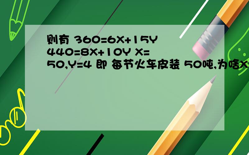 则有 360=6X+15Y 440=8X+10Y X= 50,Y=4 即 每节火车皮装 50吨,为啥X=50 Y=4 你咋求的?