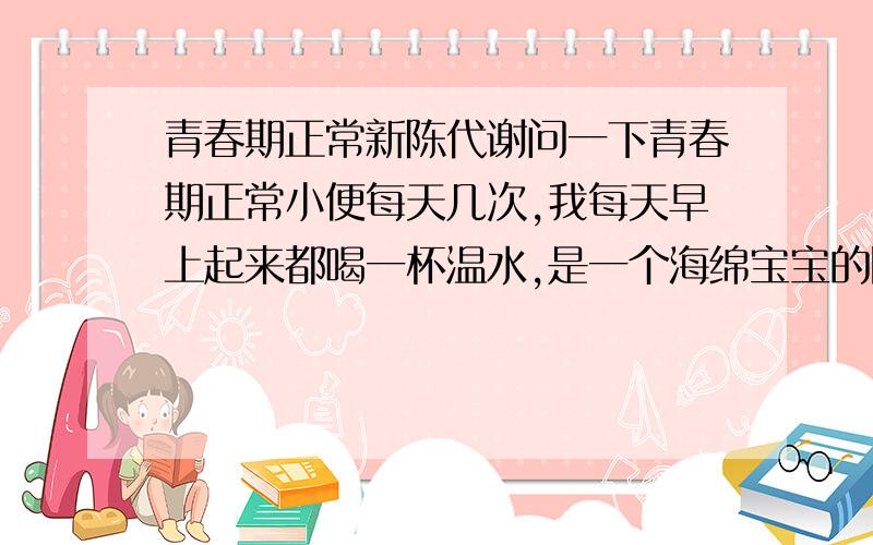 青春期正常新陈代谢问一下青春期正常小便每天几次,我每天早上起来都喝一杯温水,是一个海绵宝宝的陶瓷杯,差不多10cm高 直径应该也是8、9cm吧.其他时候都很少喝水,偶尔吃吃水果.那过于频