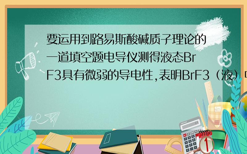 要运用到路易斯酸碱质子理论的一道填空题电导仪测得液态BrF3具有微弱的导电性,表明BrF3（液）中有阴离子a和阳离子b存在.已知SbF5在该溶剂中是酸,AgF在该溶剂中是碱,则a为——,b为——.判断