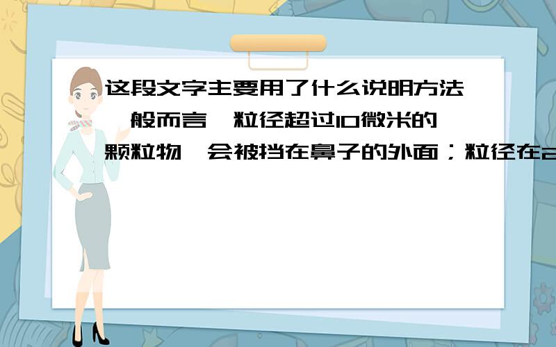 这段文字主要用了什么说明方法一般而言,粒径超过10微米的颗粒物,会被挡在鼻子的外面；粒径在2.5微米至 10微米之间的颗粒物可以进入呼吸道,但随着吐痰,打喷嚏被部分排出体外；而粒径在2