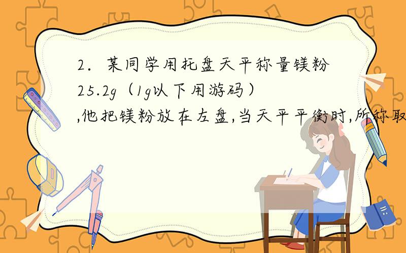 2．某同学用托盘天平称量镁粉25.2g（1g以下用游码）,他把镁粉放在左盘,当天平平衡时,所称取的镁粉的实际质量是BA．25.2g B．24.8g C．24.2g D．25.8g