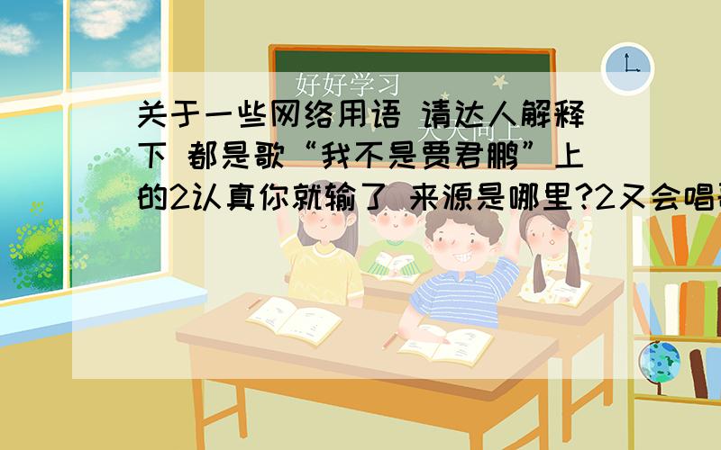 关于一些网络用语 请达人解释下 都是歌“我不是贾君鹏”上的2认真你就输了 来源是哪里?2又会唱歌又会写字一个能打的都没有 有啥来历?4羊角兽发明电棍 是啥意思?5不能发自真心的练功 啥