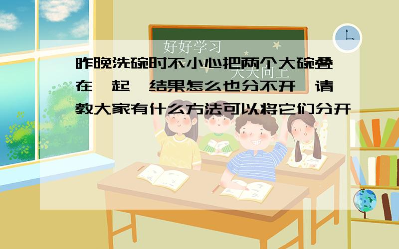 昨晚洗碗时不小心把两个大碗叠在一起,结果怎么也分不开,请教大家有什么方法可以将它们分开