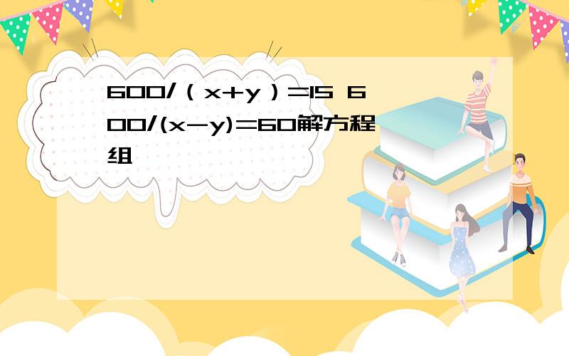 600/（x+y）=15 600/(x-y)=60解方程组