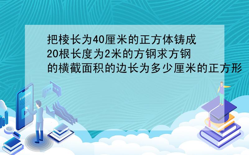 把棱长为40厘米的正方体铸成20根长度为2米的方钢求方钢的横截面积的边长为多少厘米的正方形