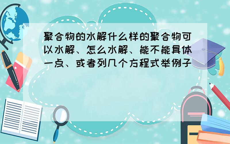 聚合物的水解什么样的聚合物可以水解、怎么水解、能不能具体一点、或者列几个方程式举例子