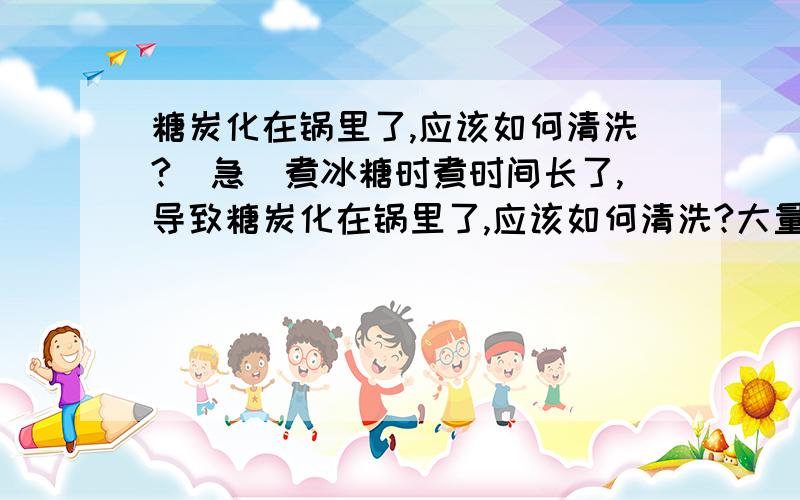 糖炭化在锅里了,应该如何清洗?（急）煮冰糖时煮时间长了,导致糖炭化在锅里了,应该如何清洗?大量的黑糊糊的东西