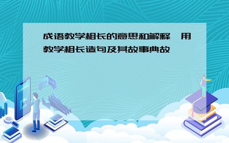 成语教学相长的意思和解释,用教学相长造句及其故事典故