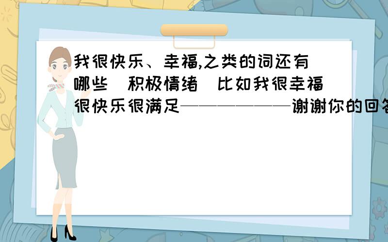 我很快乐、幸福,之类的词还有哪些(积极情绪）比如我很幸福很快乐很满足——————谢谢你的回答,我说是积极地,不要伤心,悲伤的那些