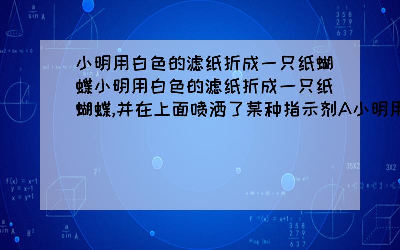 小明用白色的滤纸折成一只纸蝴蝶小明用白色的滤纸折成一只纸蝴蝶,并在上面喷洒了某种指示剂A小明用白色的滤纸折成一只纸蝴蝶,并在上面喷洒了某种指示剂A5 - 解决时间：2006-7-25 10:17小