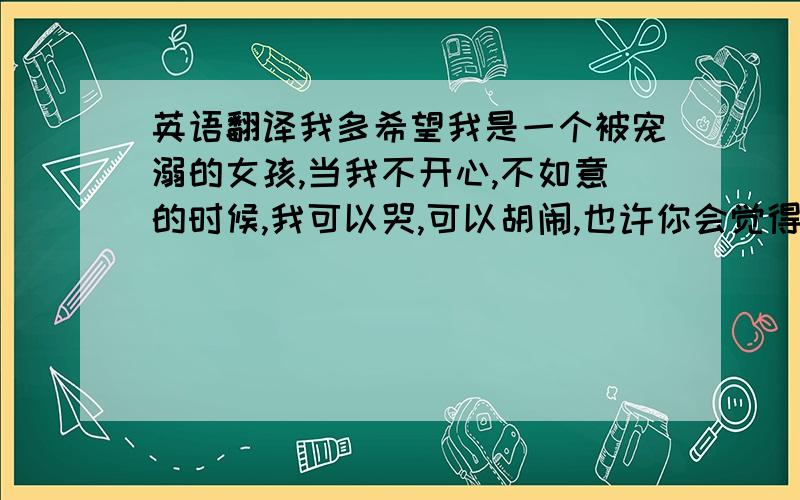 英语翻译我多希望我是一个被宠溺的女孩,当我不开心,不如意的时候,我可以哭,可以胡闹,也许你会觉得我任性,但是,起码我可以做一切我想做的事情.真可惜,我不得不听话,懂事,独立,因为,我是