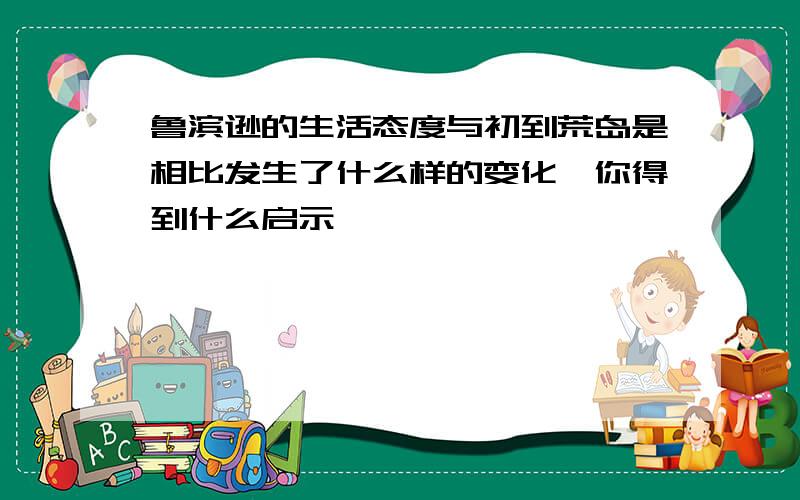 鲁滨逊的生活态度与初到荒岛是相比发生了什么样的变化,你得到什么启示