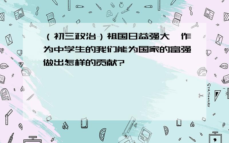 （初三政治）祖国日益强大,作为中学生的我们能为国家的富强做出怎样的贡献?