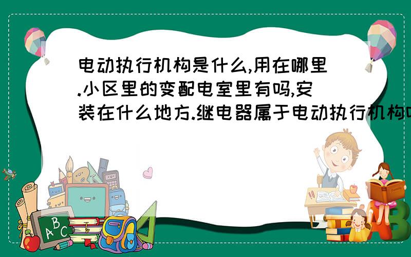 电动执行机构是什么,用在哪里.小区里的变配电室里有吗,安装在什么地方.继电器属于电动执行机构吗,