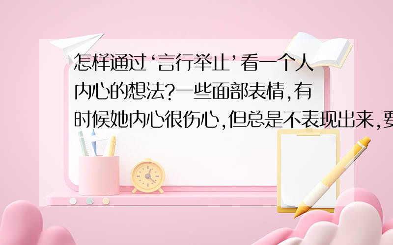 怎样通过‘言行举止’看一个人内心的想法?一些面部表情,有时候她内心很伤心,但总是不表现出来,要怎么才能知道她是伤心还是高兴等等!`1