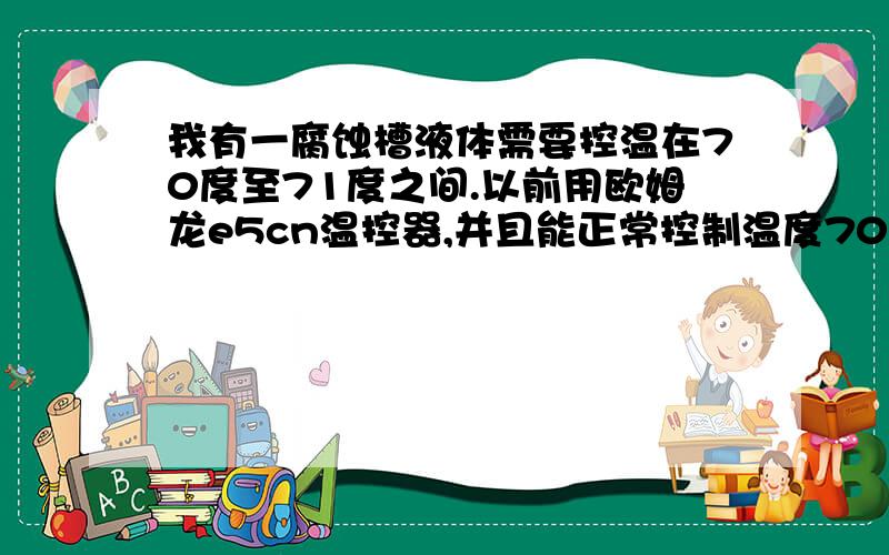 我有一腐蚀槽液体需要控温在70度至71度之间.以前用欧姆龙e5cn温控器,并且能正常控制温度70至71度之间约20-30分钟一次降温升温周期.前几天在添加溶液的时候烧坏了固态继电器,换新以后也能