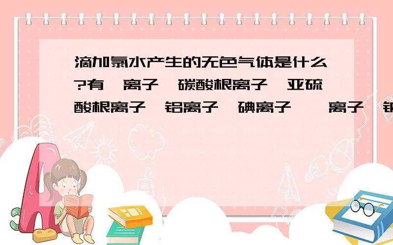 滴加氯水产生的无色气体是什么?有溴离子,碳酸根离子,亚硫酸根离子,铝离子,碘离子,镁离子,钠离子滴加氯水有无色气体是什么?跟哪个离子反应的?