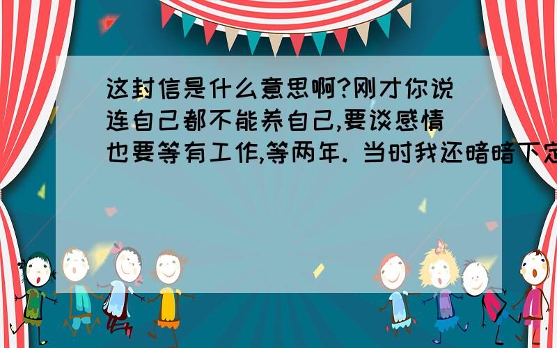 这封信是什么意思啊?刚才你说连自己都不能养自己,要谈感情也要等有工作,等两年. 当时我还暗暗下定决心,只要是认真的,等两年又何妨? 可是我现在想说的是,我要是真的等了两年,那我就是