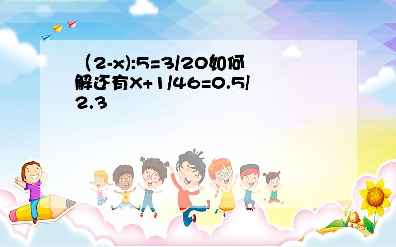 （2-x):5=3/20如何解还有X+1/46=0.5/2.3