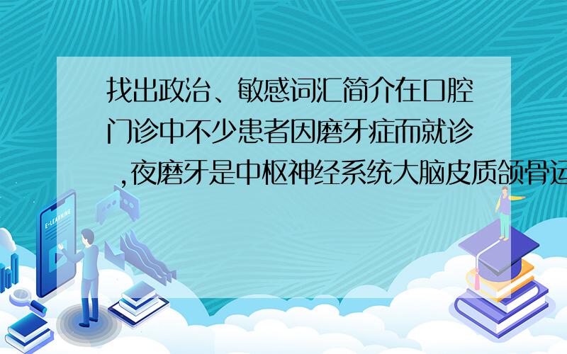 找出政治、敏感词汇简介在口腔门诊中不少患者因磨牙症而就诊 ,夜磨牙是中枢神经系统大脑皮质颌骨运行区的部分脑细胞不正常兴奋导致三叉神经功能紊乱,三叉神经支配咀嚼肌发生强烈持