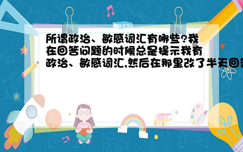 所谓政治、敏感词汇有哪些?我在回答问题的时候总是提示我有政治、敏感词汇,然后在那里改了半天回答还是不行,导致让别人抢先了回答- -我想问这些词汇包括什么,能不能截图下来给我?