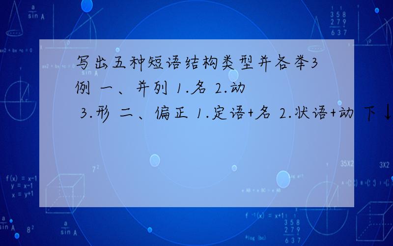 写出五种短语结构类型并各举3例 一、并列 1.名 2.动 3.形 二、偏正 1.定语+名 2.状语+动 下↓行3.状语+形三、动宾短语动作+对象1.2.3.四、后补短语1.动＋补2.形＋补3.任意五、主谓短语1.2.3.就是