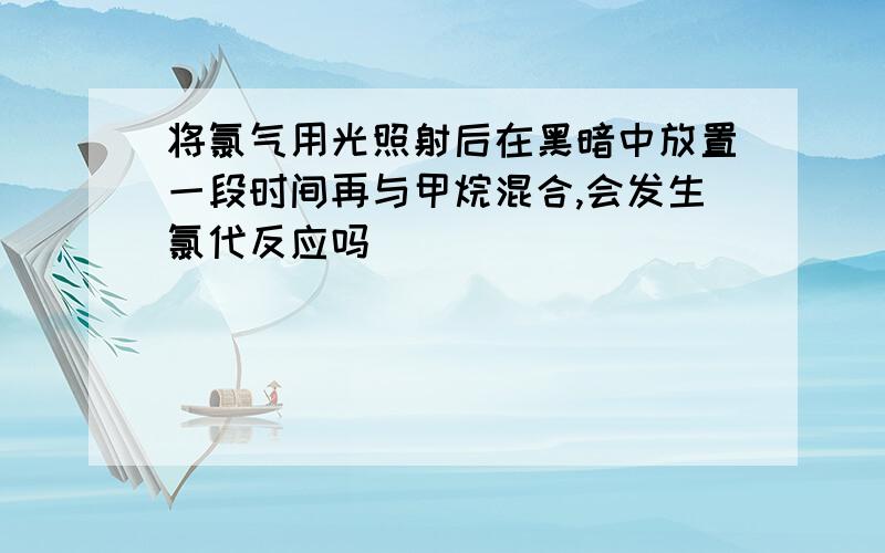 将氯气用光照射后在黑暗中放置一段时间再与甲烷混合,会发生氯代反应吗