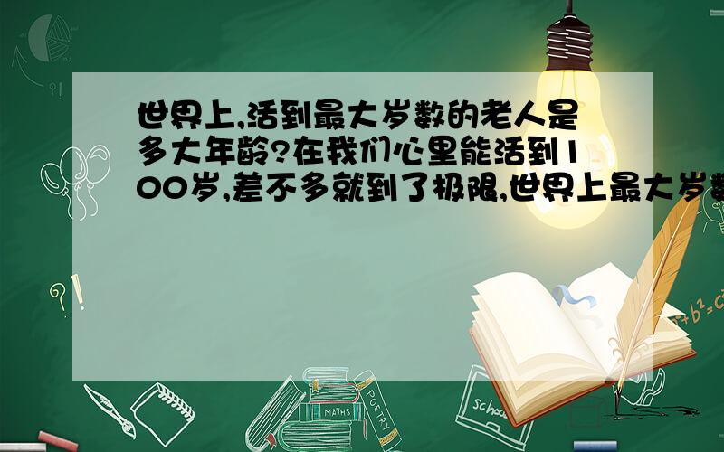 世界上,活到最大岁数的老人是多大年龄?在我们心里能活到100岁,差不多就到了极限,世界上最大岁数的老人是多大,我想知道,有活到150的老人?