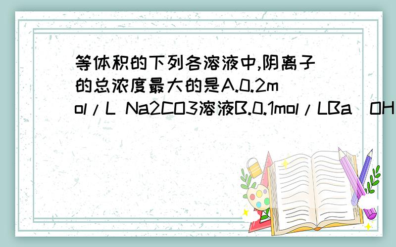 等体积的下列各溶液中,阴离子的总浓度最大的是A.0.2mol/L Na2CO3溶液B.0.1mol/LBa(OH)2溶液C.0.2mol/L CH3COOH溶液D.0.2mol/L的氨水,各项都是怎么判断?